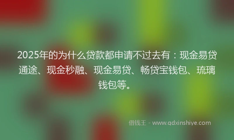 2025年的为什么贷款都申请不过去有:现金易贷通途、现金秒融、现金易贷、畅贷宝钱包、琉璃钱包等。