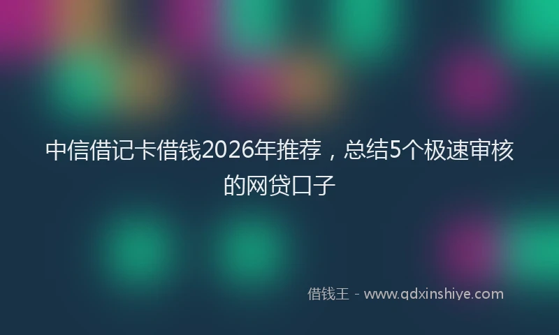 中信借记卡借钱2026年推荐，总结5个极速审核的网贷口子