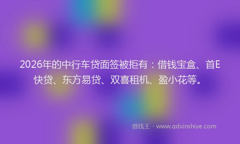 2026年的中行车贷面签被拒有：借钱宝盒、首E快贷、东方易贷、双喜租机、盈小花等。