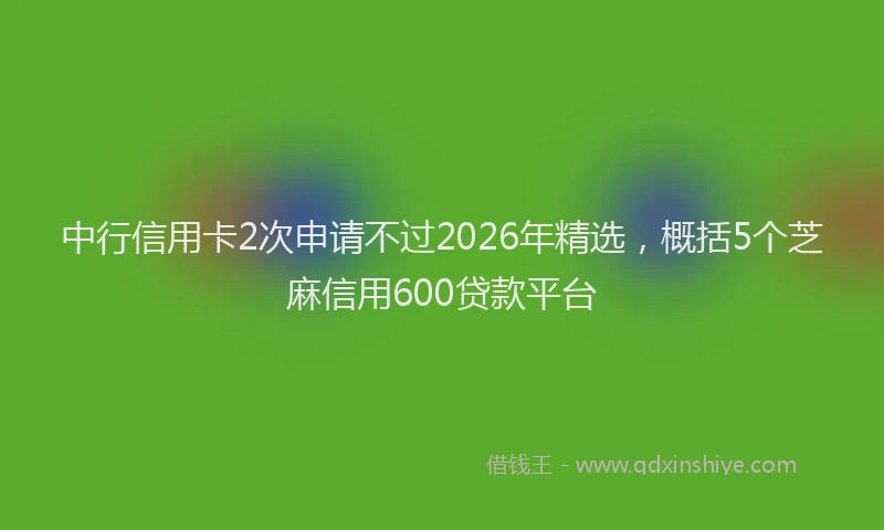 中行信用卡2次申请不过2026年精选，概括5个芝麻信用600贷款平台