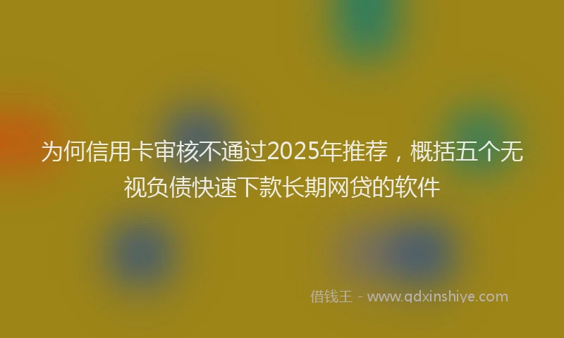 为何信用卡审核不通过2025年推荐，概括五个无视负债快速下款长期网贷的软件
