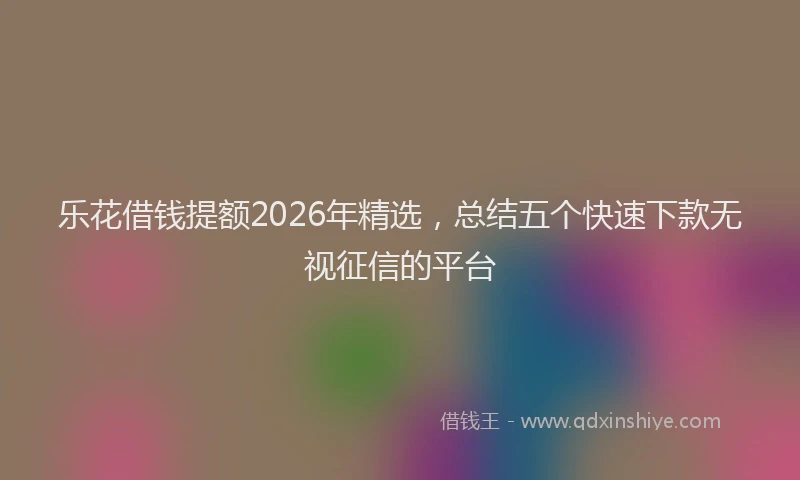 乐花借钱提额2026年精选，总结五个快速下款无视征信的平台