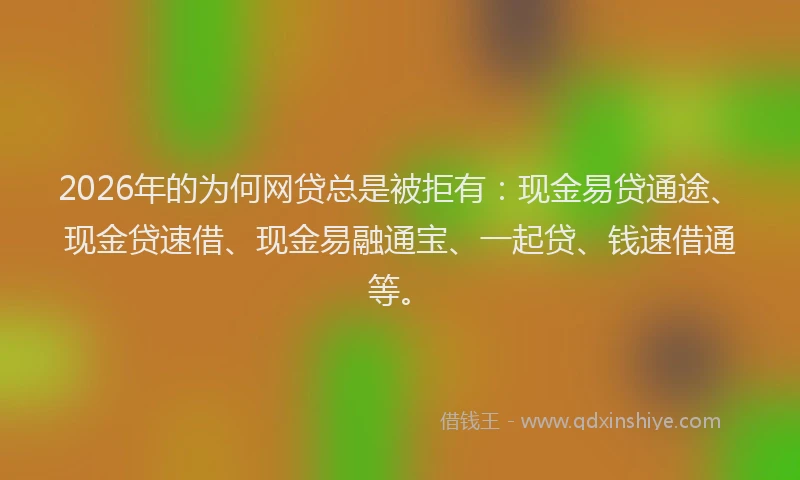 2026年的为何网贷总是被拒有：现金易贷通途、现金贷速借、现金易融通宝、一起贷、钱速借通等。