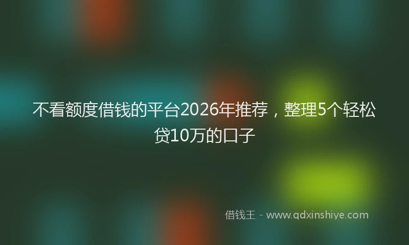 不看额度借钱的平台2026年推荐，整理5个轻松贷10万的口子