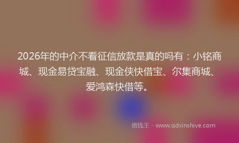 2026年的中介不看征信放款是真的吗有:小铭商城、现金易贷宝融、现金侠快借宝、尔集商城、爱鸿森快借等。