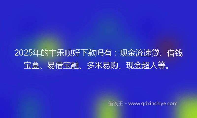2025年的丰乐呗好下款吗有：现金流速贷、借钱宝盒、易借宝融、多米易购、现金超人等。