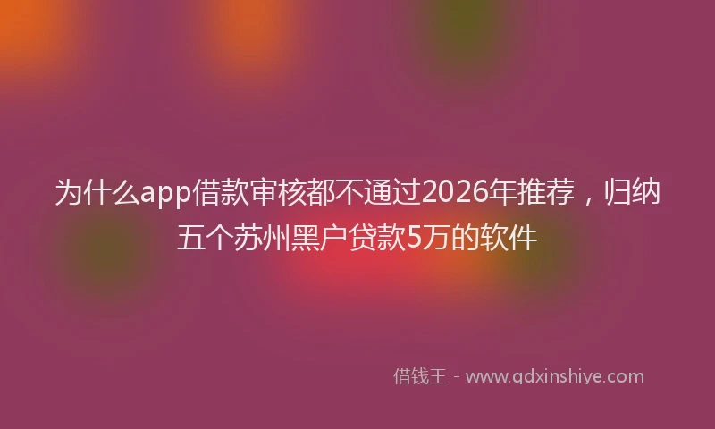 为什么app借款审核都不通过2026年推荐，归纳五个苏州黑户贷款5万的软件