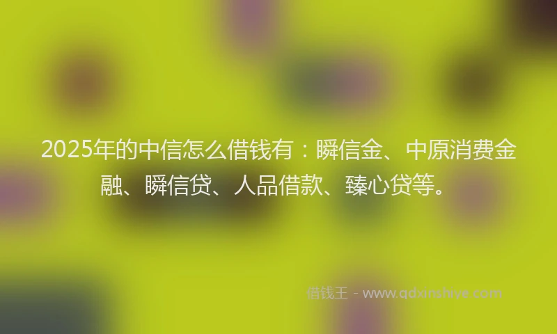 2025年的中信怎么借钱有:瞬信金、中原消费金融、瞬信贷、人品借款、臻心贷等。
