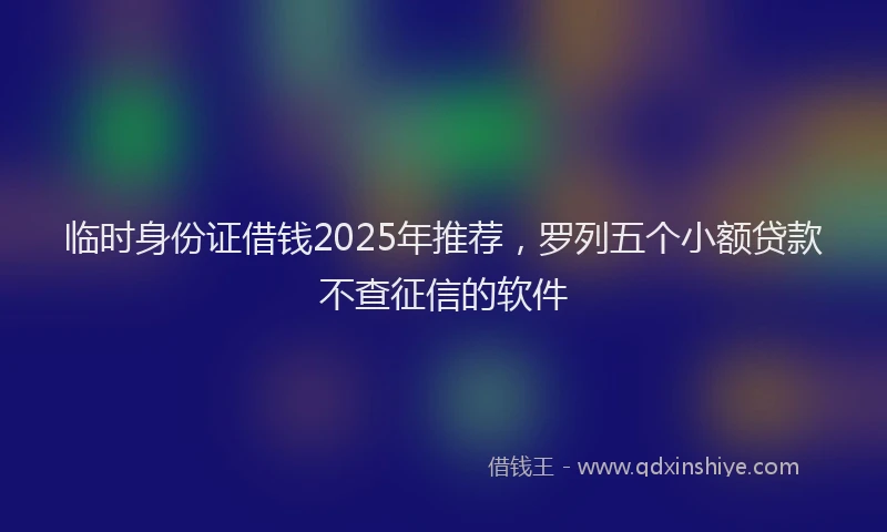 临时身份证借钱2025年推荐，罗列五个小额贷款不查征信的软件