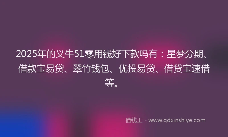 2025年的义牛51零用钱好下款吗有：星梦分期、借款宝易贷、翠竹钱包、优投易贷、借贷宝速借等。