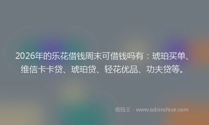 2026年的乐花借钱周末可借钱吗有：琥珀买单、维信卡卡贷、琥珀贷、轻花优品、功夫贷等。