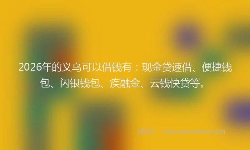 2026年的义乌可以借钱有：现金贷速借、便捷钱包、闪银钱包、疾融金、云钱快贷等。