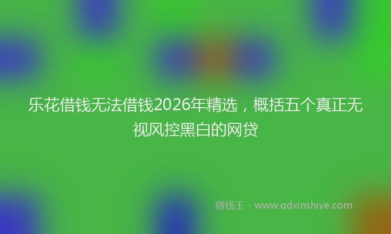 乐花借钱无法借钱2026年精选，概括五个真正无视风控黑白的网贷