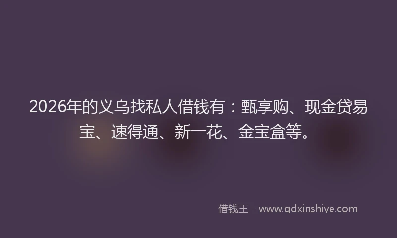 2026年的义乌找私人借钱有：甄享购、现金贷易宝、速得通、新一花、金宝盒等。