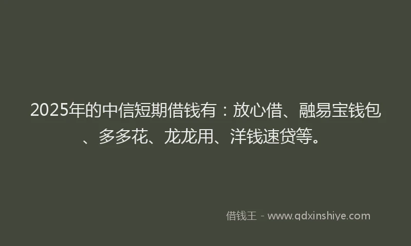 2025年的中信短期借钱有：放心借、融易宝钱包、多多花、龙龙用、洋钱速贷等。