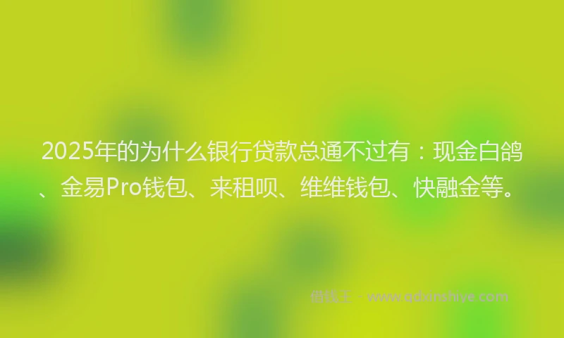 2025年的为什么银行贷款总通不过有：现金白鸽、金易Pro钱包、来租呗、维维钱包、快融金等。