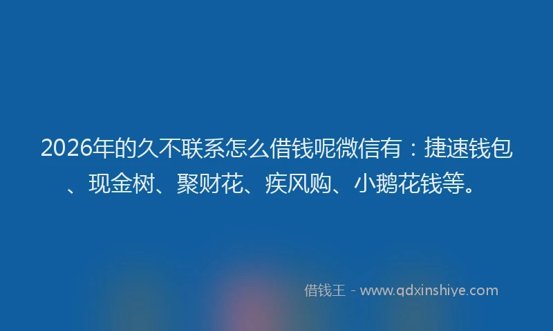 2026年的久不联系怎么借钱呢微信有：捷速钱包、现金树、聚财花、疾风购、小鹅花钱等。