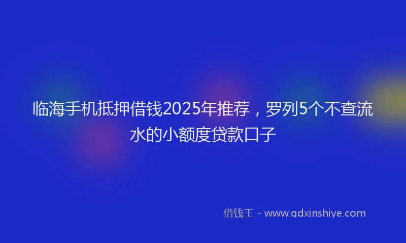 临海手机抵押借钱2025年推荐，罗列5个不查流水的小额度贷款口子