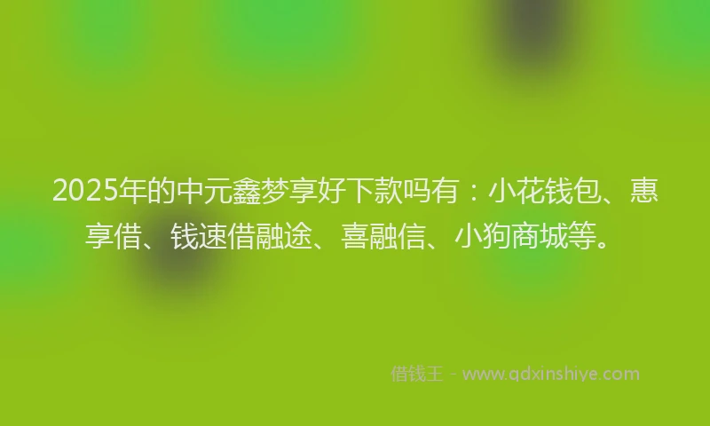 2025年的中元鑫梦享好下款吗有：小花钱包、惠享借、钱速借融途、喜融信、小狗商城等。