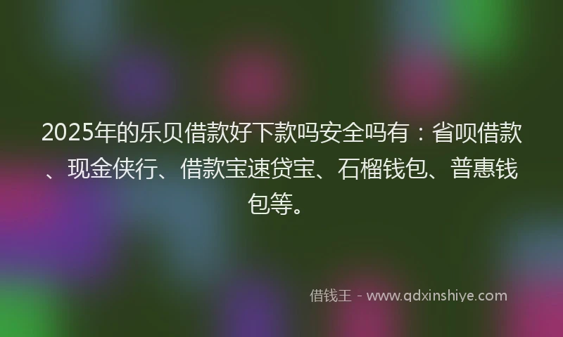 2025年的乐贝借款好下款吗安全吗有：省呗借款、现金侠行、借款宝速贷宝、石榴钱包、普惠钱包等。