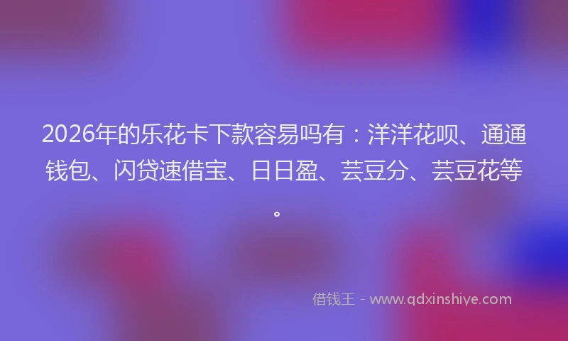 2026年的乐花卡下款容易吗有：洋洋花呗、通通钱包、闪贷速借宝、日日盈、芸豆分、芸豆花等。