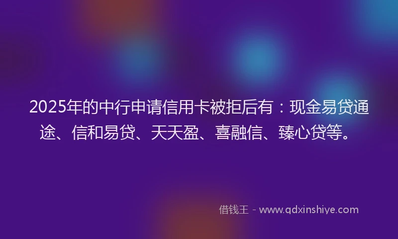 2025年的中行申请信用卡被拒后有：现金易贷通途、信和易贷、天天盈、喜融信、臻心贷等。