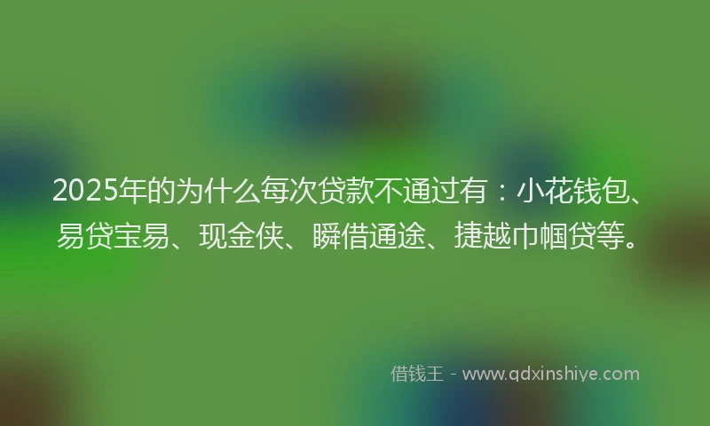 2025年的为什么每次贷款不通过有：小花钱包、易贷宝易、现金侠、瞬借通途、捷越巾帼贷等。