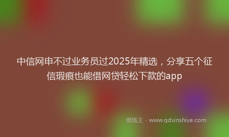 中信网申不过业务员过2025年精选，分享五个征信瑕疵也能借网贷轻松下款的app