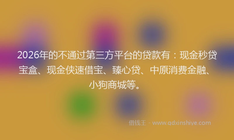 2026年的不通过第三方平台的贷款有:现金秒贷宝盒、现金侠速借宝、臻心贷、中原消费金融、小狗商城等。