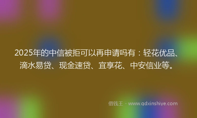2025年的中信被拒可以再申请吗有：轻花优品、滴水易贷、现金速贷、宜享花、中安信业等。