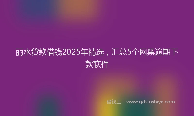 丽水贷款借钱2025年精选，汇总5个网黑逾期下款软件