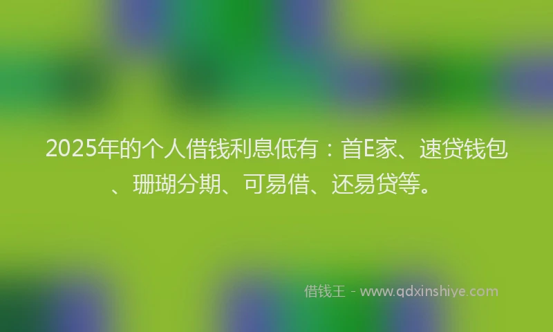 2025年的个人借钱利息低有：首E家、速贷钱包、珊瑚分期、可易借、还易贷等。