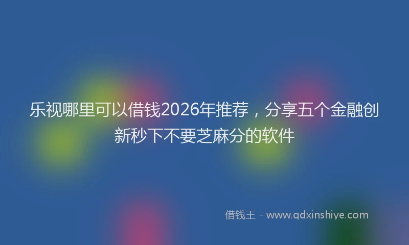 乐视哪里可以借钱2026年推荐，分享五个金融创新秒下不要芝麻分的软件