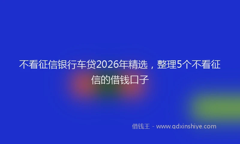 不看征信银行车贷2026年精选，整理5个不看征信的借钱口子