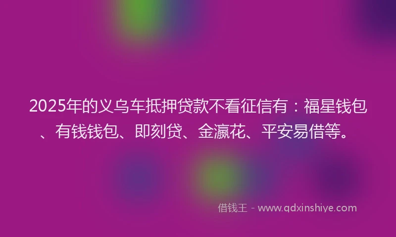 2025年的义乌车抵押贷款不看征信有:福星钱包、有钱钱包、即刻贷、金瀛花、平安易借等。