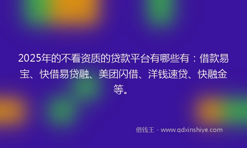 2025年的不看资质的贷款平台有哪些有：借款易宝、快借易贷融、美团闪借、洋钱速贷、快融金等。