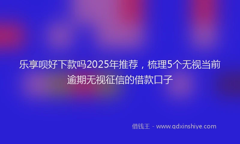 乐享呗好下款吗2025年推荐，梳理5个无视当前逾期无视征信的借款口子