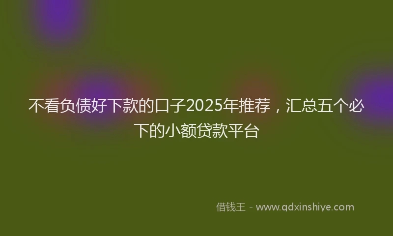 不看负债好下款的口子2025年推荐，汇总五个必下的小额贷款平台