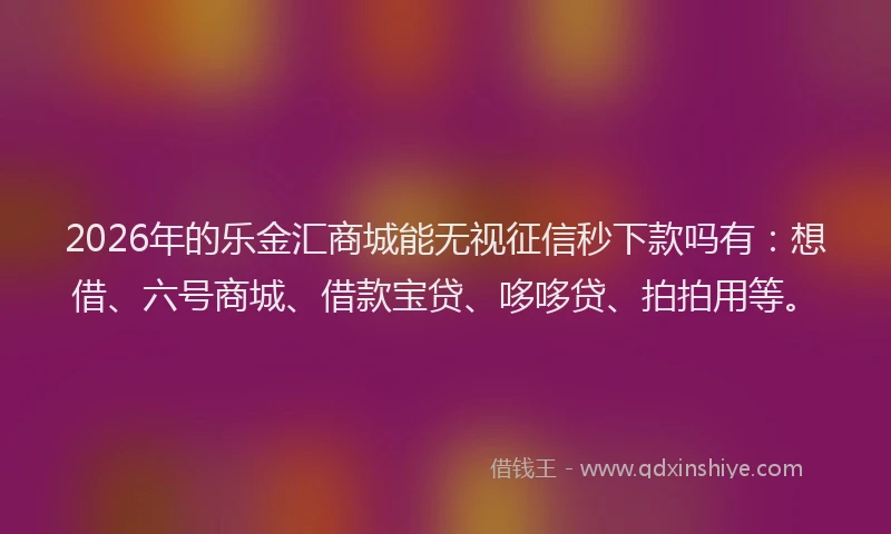 2026年的乐金汇商城能无视征信秒下款吗有：想借、六号商城、借款宝贷、哆哆贷、拍拍用等。