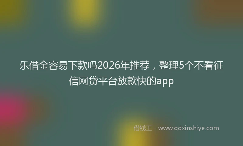 乐借金容易下款吗2026年推荐，整理5个不看征信网贷平台放款快的app