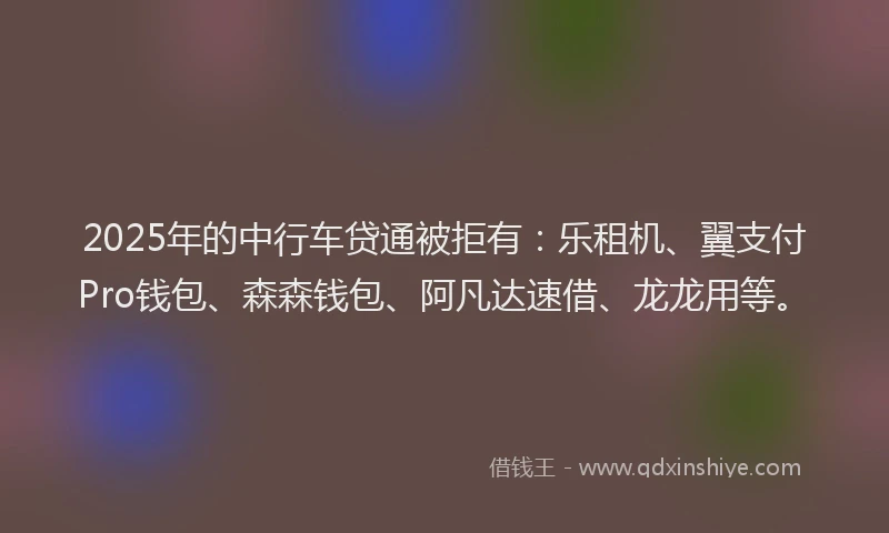 2025年的中行车贷通被拒有：乐租机、翼支付Pro钱包、森森钱包、阿凡达速借、龙龙用等。