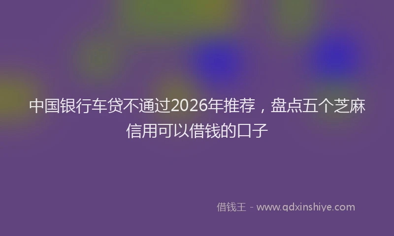 中国银行车贷不通过2026年推荐，盘点五个芝麻信用可以借钱的口子