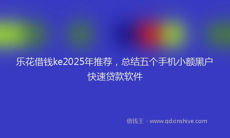 乐花借钱ke2025年推荐，总结五个手机小额黑户快速贷款软件