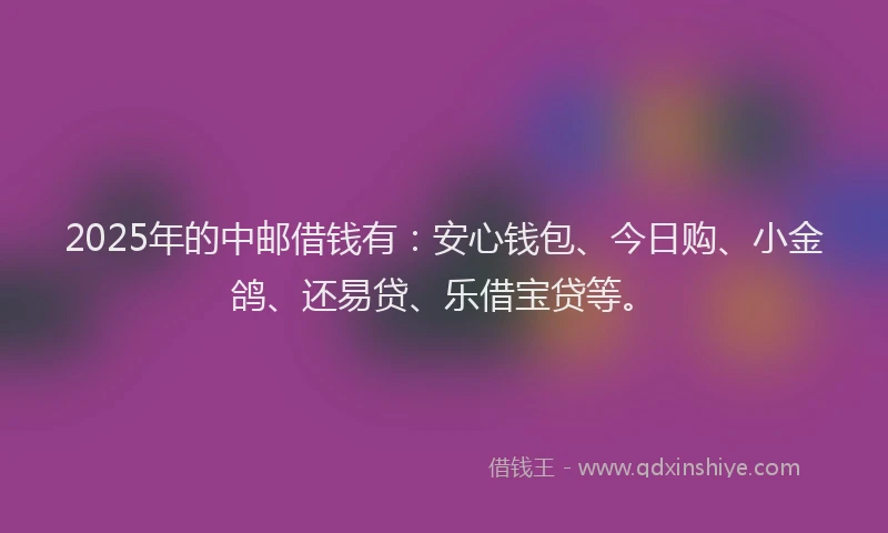 2025年的中邮借钱有：安心钱包、今日购、小金鸽、还易贷、乐借宝贷等。
