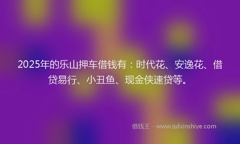 2025年的乐山押车借钱有:时代花、安逸花、借贷易行、小丑鱼、现金侠速贷等。
