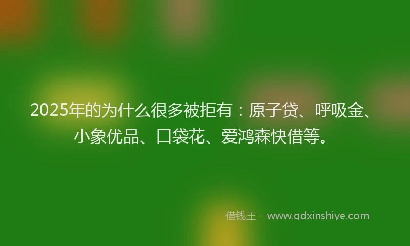 2025年的为什么很多被拒有：原子贷、呼吸金、小象优品、口袋花、爱鸿森快借等。