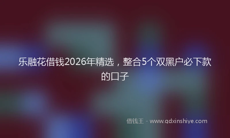 乐融花借钱2026年精选，整合5个双黑户必下款的口子