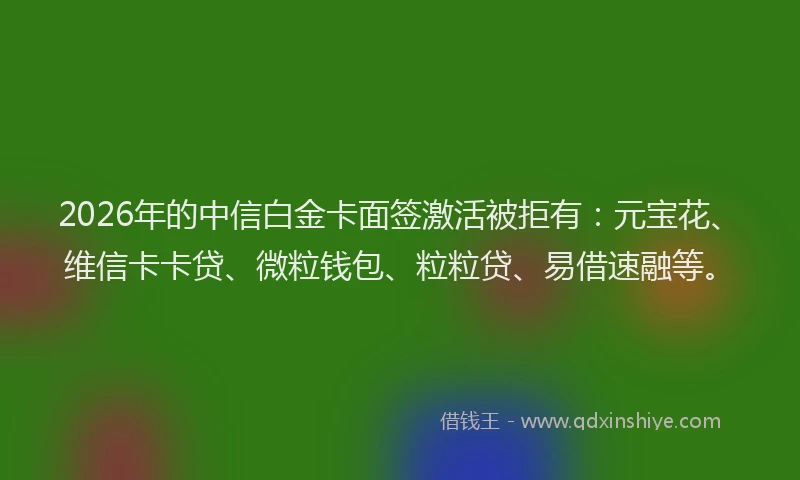 2026年的中信白金卡面签激活被拒有：元宝花、维信卡卡贷、微粒钱包、粒粒贷、易借速融等。