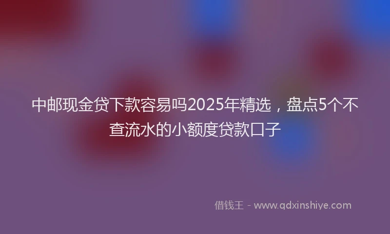 中邮现金贷下款容易吗2025年精选，盘点5个不查流水的小额度贷款口子