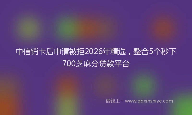 中信销卡后申请被拒2026年精选，整合5个秒下700芝麻分贷款平台